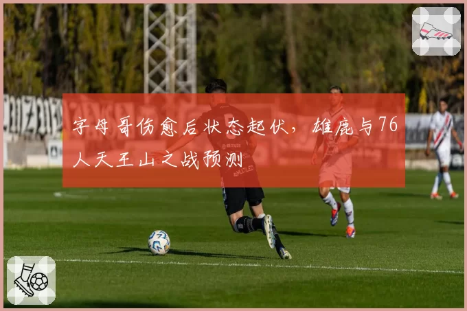 字母哥伤愈后状态起伏，雄鹿与76人天王山之战预测