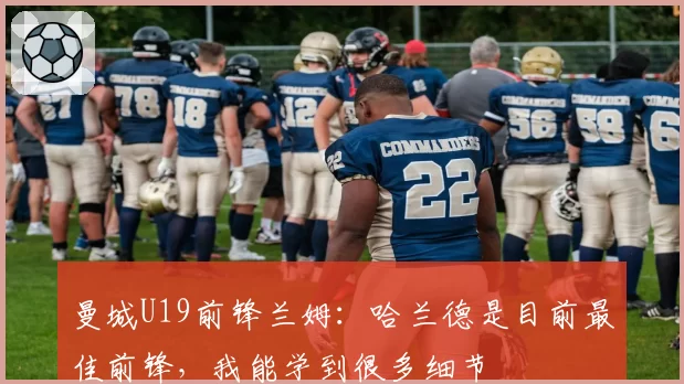 曼城U19前锋兰姆：哈兰德是目前最佳前锋，我能学到很多细节