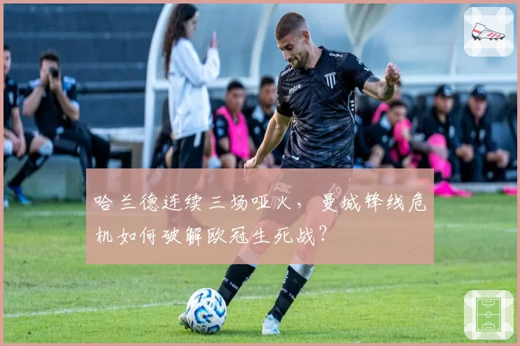 哈兰德连续三场哑火，曼城锋线危机如何破解欧冠生死战？
