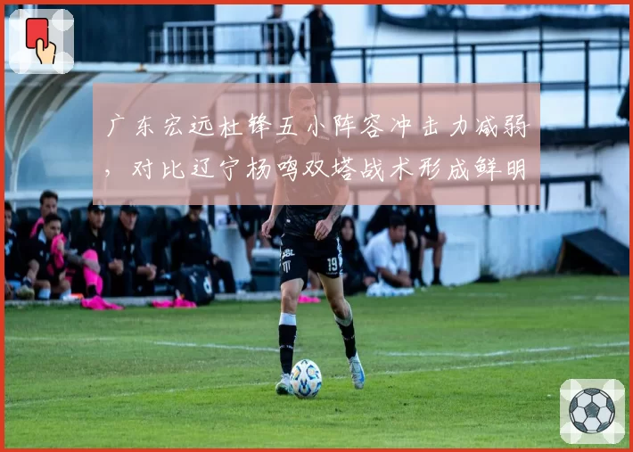 广东宏远杜锋五小阵容冲击力减弱，对比辽宁杨鸣双塔战术形成鲜明压制