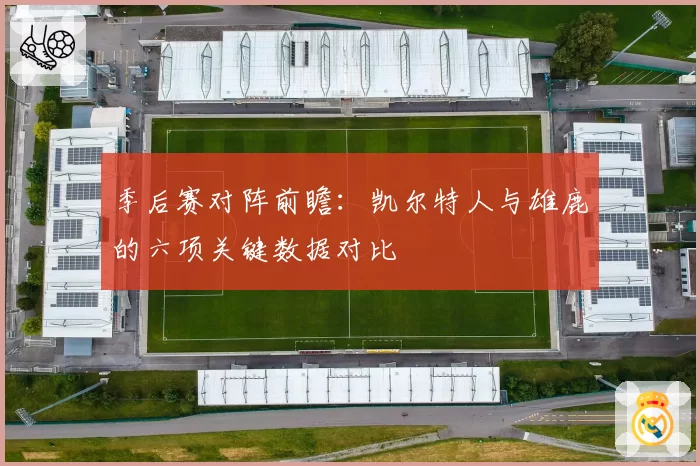 季后赛对阵前瞻:凯尔特人与雄鹿的六项关键数据对比