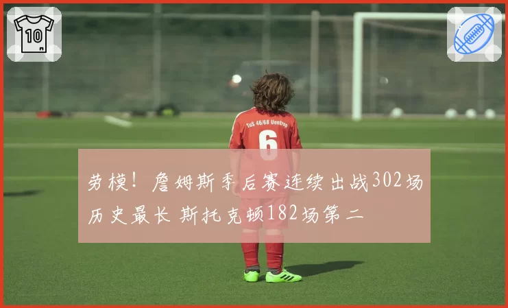 劳模！詹姆斯季后赛连续出战302场历史最长 斯托克顿182场第二
