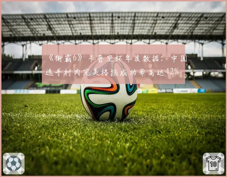 《街霸6》卡普空杯年度数据：中国选手村肉完美格挡成功率高达42%