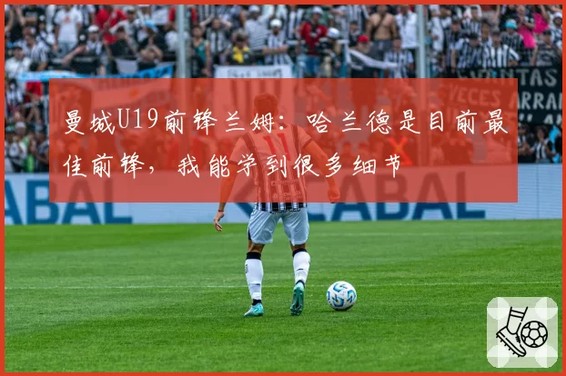 曼城U19前锋兰姆：哈兰德是目前最佳前锋，我能学到很多细节