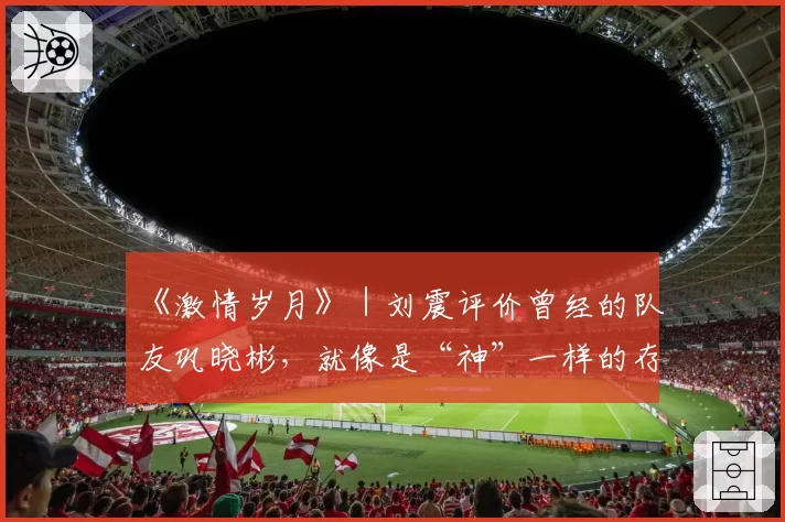 《激情岁月》|刘震评价曾经的队友巩晓彬,就像是“神”一样的存在