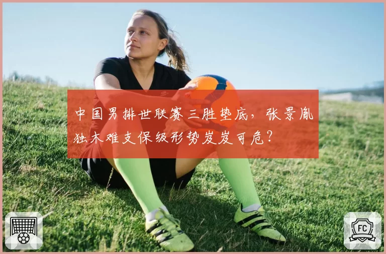 中国男排世联赛三胜垫底,张景胤独木难支保级形势岌岌可危?