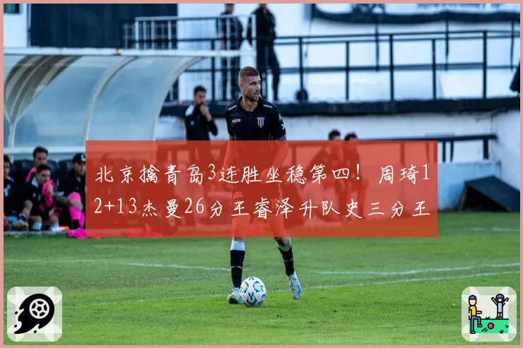 北京擒青岛3连胜坐稳第四！周琦12+13杰曼26分王睿泽升队史三分王