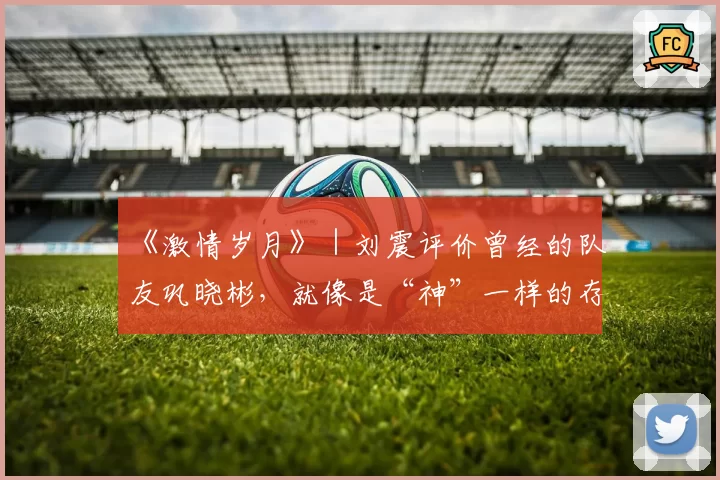 《激情岁月》|刘震评价曾经的队友巩晓彬,就像是“神”一样的存在