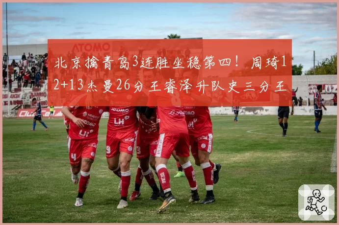 北京擒青岛3连胜坐稳第四！周琦12+13杰曼26分王睿泽升队史三分王