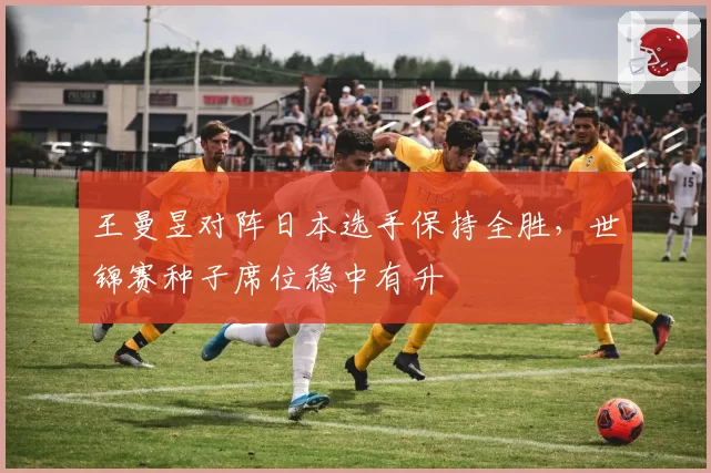 王曼昱对阵日本选手保持全胜,世锦赛种子席位稳中有升