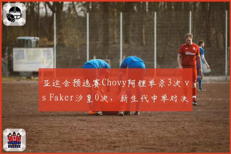 亚运会预选赛Chovy阿狸单杀3次 vs Faker沙皇0次，新生代中单对决数据碾压