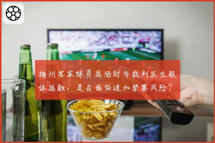 梅州客家球员离场时与裁判发生肢体接触，是否面临追加禁赛风险？