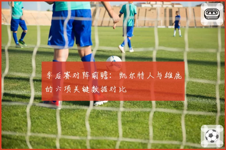 季后赛对阵前瞻：凯尔特人与雄鹿的六项关键数据对比