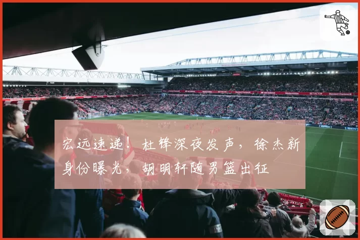 宏远速递！杜锋深夜发声，徐杰新身份曝光，胡明轩随男篮出征