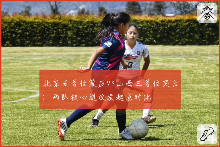 北京五号位策应vs山西三号位突击：两队核心进攻发起点对比