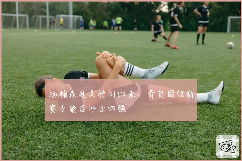 杨瀚森赴美特训归来，青岛国信新赛季能否冲击四强