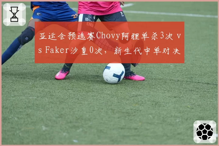 亚运会预选赛Chovy阿狸单杀3次 vs Faker沙皇0次，新生代中单对决数据碾压