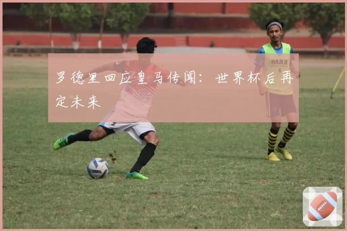 罗德里回应皇马传闻：世界杯后再定未来