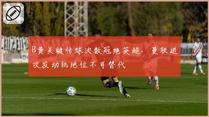 B费关键传球次数冠绝英超，曼联进攻发动机地位不可替代