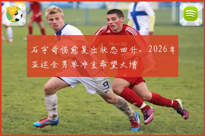 石宇奇伤愈复出状态回升，2026年亚运会男单冲金希望大增