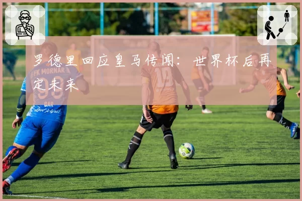 罗德里回应皇马传闻：世界杯后再定未来