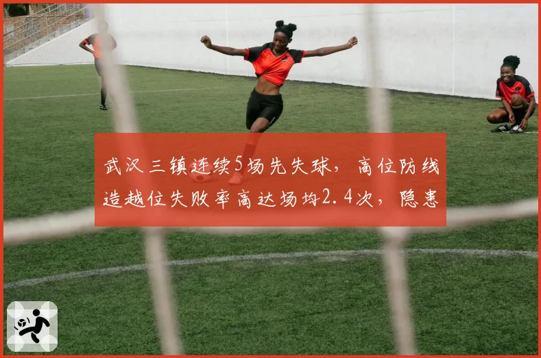 武汉三镇连续5场先失球，高位防线造越位失败率高达场均2.4次，隐患几何？