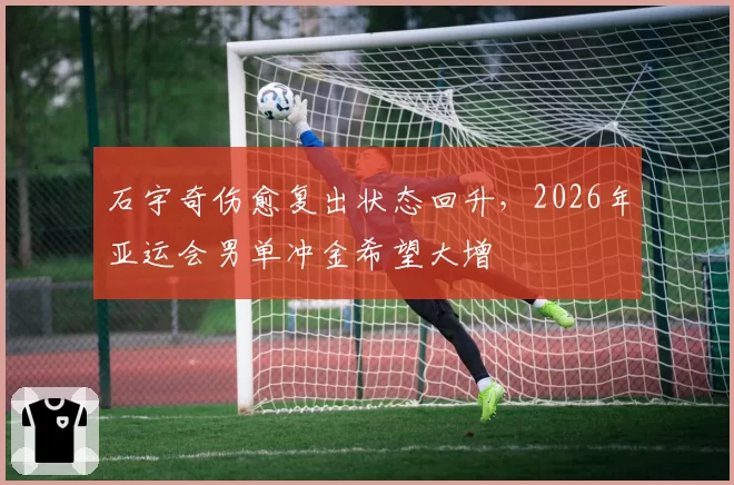 石宇奇伤愈复出状态回升，2026年亚运会男单冲金希望大增