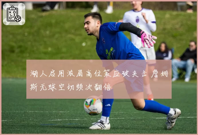 湖人启用浓眉高位策应破夹击 詹姆斯无球空切频次翻倍