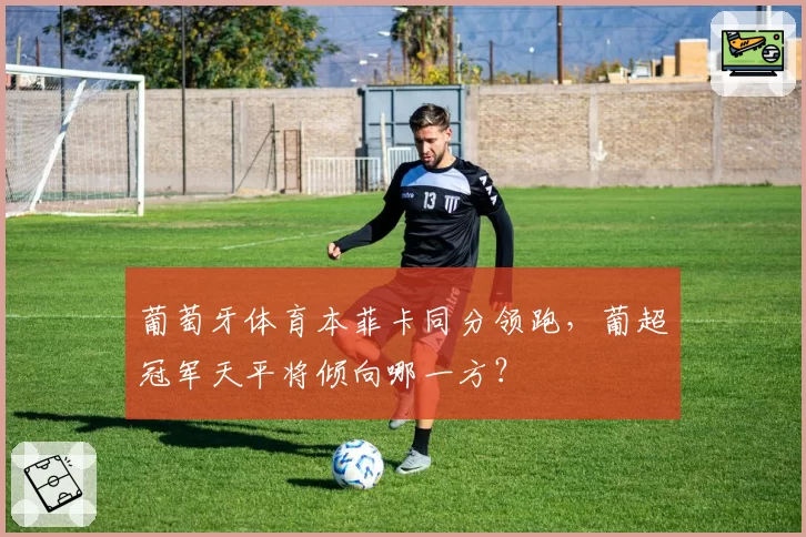 葡萄牙体育本菲卡同分领跑，葡超冠军天平将倾向哪一方？