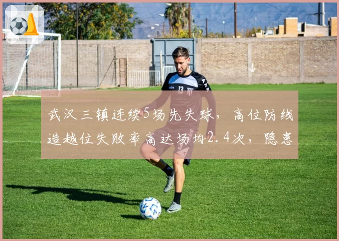 武汉三镇连续5场先失球，高位防线造越位失败率高达场均2.4次，隐患几何？
