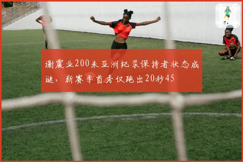 谢震业200米亚洲纪录保持者状态成谜,新赛季首秀仅跑出20秒45