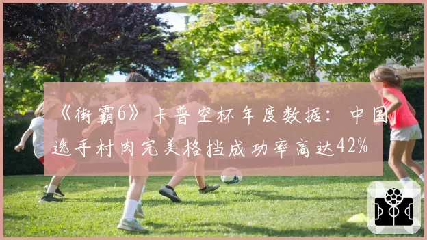《街霸6》卡普空杯年度数据：中国选手村肉完美格挡成功率高达42%