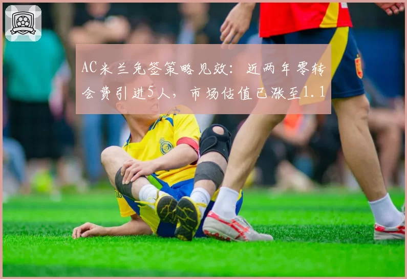 AC米兰免签策略见效：近两年零转会费引进5人，市场估值已涨至1.1亿欧