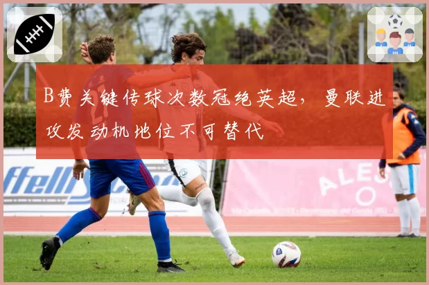 B费关键传球次数冠绝英超，曼联进攻发动机地位不可替代