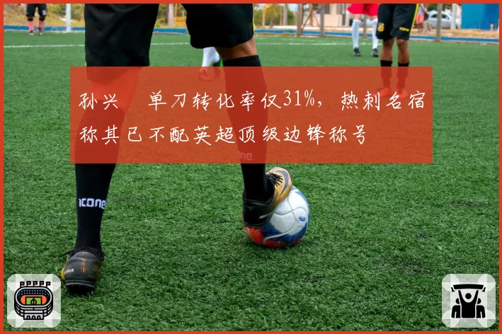 孙兴慜单刀转化率仅31%，热刺名宿称其已不配英超顶级边锋称号
