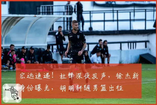 宏远速递！杜锋深夜发声，徐杰新身份曝光，胡明轩随男篮出征
