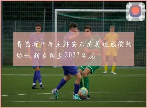 青岛海牛与主帅安东尼奥达成续约协议 新合同至2027年底