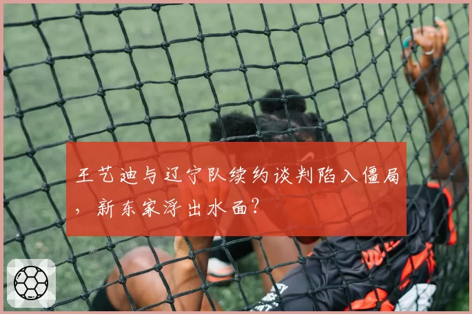 王艺迪与辽宁队续约谈判陷入僵局,新东家浮出水面?